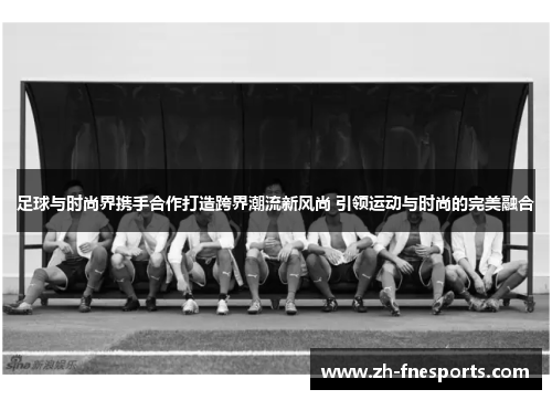 足球与时尚界携手合作打造跨界潮流新风尚 引领运动与时尚的完美融合