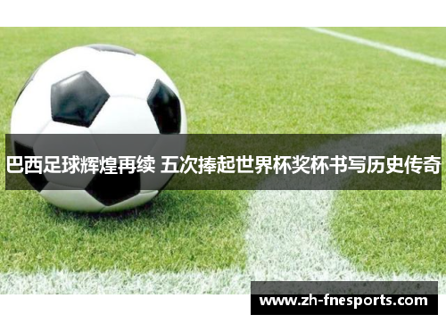 巴西足球辉煌再续 五次捧起世界杯奖杯书写历史传奇