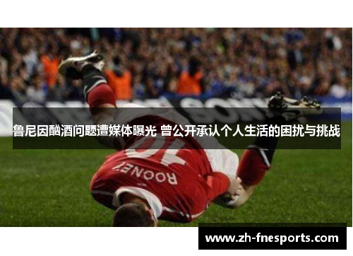 鲁尼因酗酒问题遭媒体曝光 曾公开承认个人生活的困扰与挑战