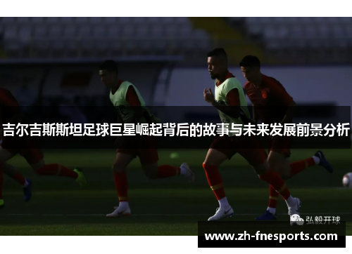 吉尔吉斯斯坦足球巨星崛起背后的故事与未来发展前景分析