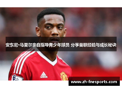 安东尼·马夏尔亲自指导青少年球员 分享曼联经验与成长秘诀