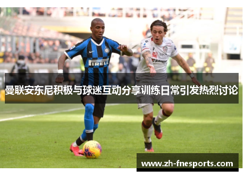 曼联安东尼积极与球迷互动分享训练日常引发热烈讨论