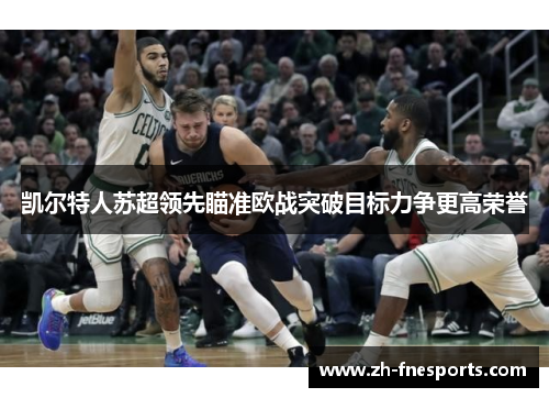 凯尔特人苏超领先瞄准欧战突破目标力争更高荣誉