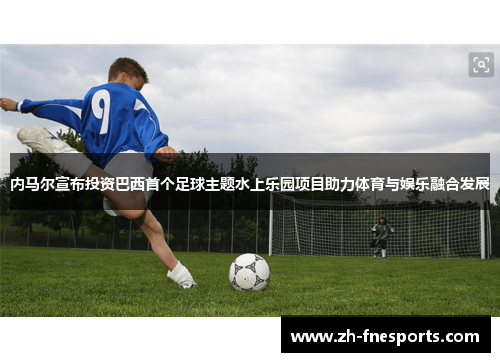 内马尔宣布投资巴西首个足球主题水上乐园项目助力体育与娱乐融合发展