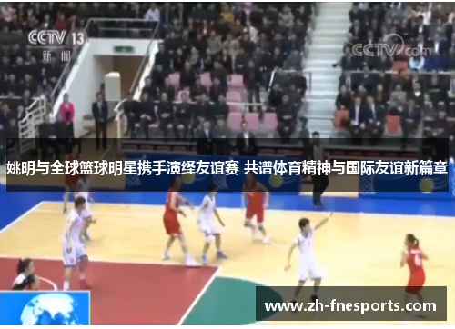 姚明与全球篮球明星携手演绎友谊赛 共谱体育精神与国际友谊新篇章
