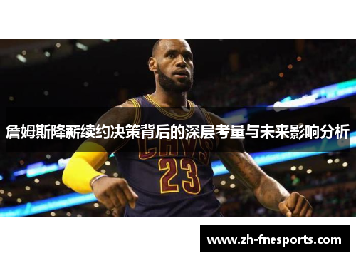 詹姆斯降薪续约决策背后的深层考量与未来影响分析