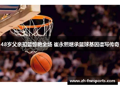 48岁父亲扣篮惊艳全场 崔永熙继承篮球基因谱写传奇