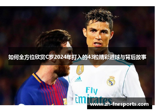 如何全方位欣赏C罗2024年打入的43粒精彩进球与背后故事