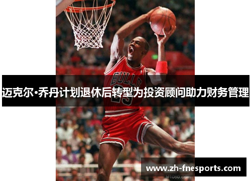迈克尔·乔丹计划退休后转型为投资顾问助力财务管理