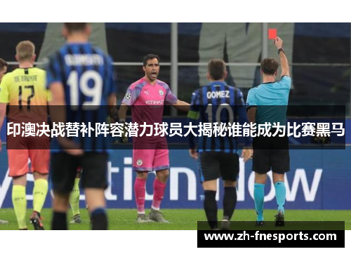 印澳决战替补阵容潜力球员大揭秘谁能成为比赛黑马